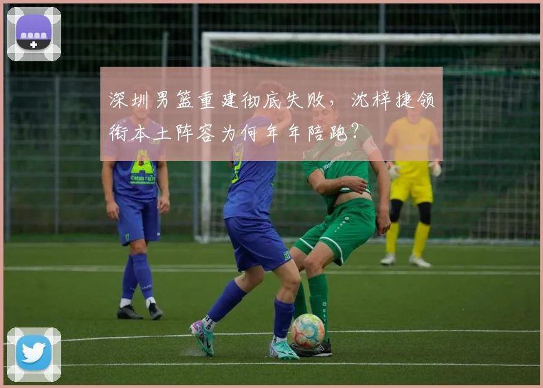 深圳男篮重建彻底失败，沈梓捷领衔本土阵容为何年年陪跑？