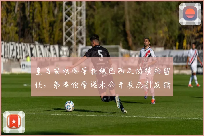 皇马安切洛蒂拒绝巴西足协续约留任，弗洛伦蒂诺未公开表态引发猜疑链