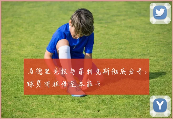 马德里竞技与菲利克斯彻底分手，球员将租借至本菲卡