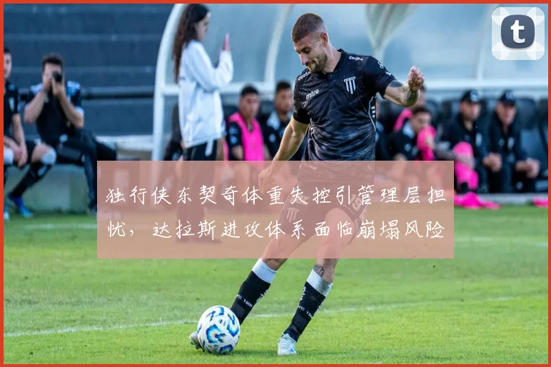 独行侠东契奇体重失控引管理层担忧，达拉斯进攻体系面临崩塌风险